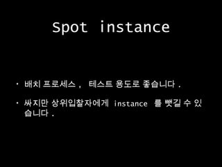 Spot instance
•

배치 프로세스 , 테스트 용도로 좋습니다 .

•

싸지만 상위입찰자에게 instance 를 뺏길 수 있
습니다 .

 