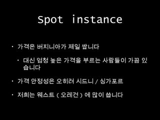 Spot instance
•

가격은 버지니아가 제일 쌉니다
•

대신 엄청 높은 가격을 부르는 사람들이 가끔 있
습니다

•

가격 안정성은 오히려 시드니 / 싱가포르

•

저희는 웨스트 ( 오레건 ) 에 많이 씁니다

 