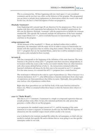 VISUAL C++ PROGRAMMING VC++ 
This is a comment line. All lines beginning with two slash signs (//) are considered 
comments and do not have any effect on the behavior of the program. The programmer 
can use them to include short explanations or observations within the source code itself. 
In this case, the line is a brief description of what our program is. 
rmmakaha@gmail.com 10 
#include <iostream> 
Lines beginning with a pound sign (#) are directives for the preprocessor. They are not 
regular code lines with expressions but indications for the compiler's preprocessor. In 
this case the directive #include <iostream> tells the preprocessor to include the iostream 
standard file. This specific file (iostream) includes the declarations of the basic standard 
input-output library in C++, and it is included because its functionality is going to be 
used later in the program. 
using namespace std; 
All the elements of the standard C++ library are declared within what is called a 
namespace, the namespace with the name std. So in order to access its functionality we 
declare with this expression that we will be using these entities. This line is very frequent 
in C++ programs that use the standard library, and in fact it will be included in most of 
the source codes included in these tutorials. 
int main () 
This line corresponds to the beginning of the definition of the main function. The main 
function is the point by where all C++ programs start their execution, independently of 
its location within the source code. It does not matter whether there are other functions 
with other names defined before of after it - the instructions contained within this 
function's definition will always be the first ones to be executed in any C++ program. 
For that same reason, it is essential that all C++ programs have a main function. 
The word main is followed in the code by a pair of parentheses (()). That is because it is a 
function declaration: In C++, what differentiates a function declaration from other types 
of expressions are these parentheses that follow its name. Optionally, these parentheses 
may enclose a list of parameters within them. 
Right after these parentheses we can find the body of the main function enclosed in 
braces ({}). What is contained within these braces is what the function does when it is 
executed. 
cout << "Hello World"; 
This line is a C++ statement. A statement is a simple or compound expression that can 
actually produce some effect. In fact, this statement performs the only action that 
generates a visible effect in our first program. 
cout represents the standard output stream in C++, and the meaning of the entire 
statement is to insert a sequence of characters (in this case the Hello World sequence of 
characters) into the standard output stream (which usually is the screen). 
cout is declared in the iostream standard file within the std namespace, so that's why we 
needed to include that specific file and to declare that we were going to use this specific 
namespace earlier in our code. 
 
