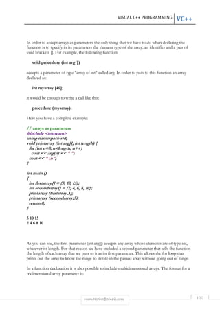 VISUAL C++ PROGRAMMING VC++ 
In order to accept arrays as parameters the only thing that we have to do when declaring the 
function is to specify in its parameters the element type of the array, an identifier and a pair of 
void brackets []. For example, the following function: 
rmmakaha@gmail.com 100 
void procedure (int arg[]) 
accepts a parameter of type array of int called arg. In order to pass to this function an array 
declared as: 
int myarray [40]; 
it would be enough to write a call like this: 
procedure (myarray); 
Here you have a complete example: 
// arrays as parameters 
#include iostream 
using namespace std; 
void printarray (int arg[], int length) { 
for (int n=0; nlength; n++) 
cout  arg[n]   ; 
cout  n; 
} 
int main () 
{ 
int firstarray[] = {5, 10, 15}; 
int secondarray[] = {2, 4, 6, 8, 10}; 
printarray (firstarray,3); 
printarray (secondarray,5); 
return 0; 
} 
5 10 15 
2 4 6 8 10 
As you can see, the first parameter (int arg[]) accepts any array whose elements are of type int, 
whatever its length. For that reason we have included a second parameter that tells the function 
the length of each array that we pass to it as its first parameter. This allows the for loop that 
prints out the array to know the range to iterate in the passed array without going out of range. 
In a function declaration it is also possible to include multidimensional arrays. The format for a 
tridimensional array parameter is: 
 