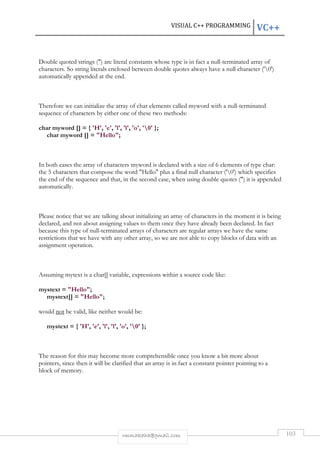 VISUAL C++ PROGRAMMING VC++ 
Double quoted strings () are literal constants whose type is in fact a null-terminated array of 
characters. So string literals enclosed between double quotes always have a null character ('0') 
automatically appended at the end. 
Therefore we can initialize the array of char elements called myword with a null-terminated 
sequence of characters by either one of these two methods: 
char myword [] = { 'H', 'e', 'l', 'l', 'o', '0' }; 
rmmakaha@gmail.com 103 
char myword [] = Hello; 
In both cases the array of characters myword is declared with a size of 6 elements of type char: 
the 5 characters that compose the word Hello plus a final null character ('0') which specifies 
the end of the sequence and that, in the second case, when using double quotes () it is appended 
automatically. 
Please notice that we are talking about initializing an array of characters in the moment it is being 
declared, and not about assigning values to them once they have already been declared. In fact 
because this type of null-terminated arrays of characters are regular arrays we have the same 
restrictions that we have with any other array, so we are not able to copy blocks of data with an 
assignment operation. 
Assuming mytext is a char[] variable, expressions within a source code like: 
mystext = Hello; 
mystext[] = Hello; 
would not be valid, like neither would be: 
mystext = { 'H', 'e', 'l', 'l', 'o', '0' }; 
The reason for this may become more comprehensible once you know a bit more about 
pointers, since then it will be clarified that an array is in fact a constant pointer pointing to a 
block of memory. 
 