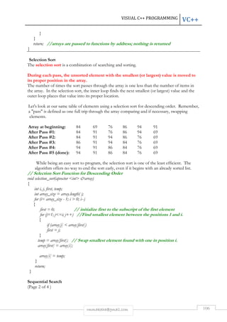 VISUAL C++ PROGRAMMING VC++ 
rmmakaha@gmail.com 106 
} 
} 
return; //arrays are passed to functions by address; nothing is returned 
} 
Selection Sort 
The selection sort is a combination of searching and sorting. 
During each pass, the unsorted element with the smallest (or largest) value is moved to 
its proper position in the array. 
The number of times the sort passes through the array is one less than the number of items in 
the array. In the selection sort, the inner loop finds the next smallest (or largest) value and the 
outer loop places that value into its proper location. 
Let's look at our same table of elements using a selection sort for descending order. Remember, 
a pass is defined as one full trip through the array comparing and if necessary, swapping 
elements. 
Array at beginning: 84 69 76 86 94 91 
After Pass #1: 84 91 76 86 94 69 
After Pass #2: 84 91 94 86 76 69 
After Pass #3: 86 91 94 84 76 69 
After Pass #4: 94 91 86 84 76 69 
After Pass #5 (done): 94 91 86 84 76 69 
While being an easy sort to program, the selection sort is one of the least efficient. The 
algorithm offers no way to end the sort early, even if it begins with an already sorted list. 
// Selection Sort Function for Descending Order 
void selection_sort(apvector int array) 
{ 
int i, j, first, temp; 
int array_size = array.length( ); 
for (i= array_size - 1; i  0; i--) 
{ 
first = 0; // initialize first to the subscript of the first element 
for (j=1; j=i; j++) //Find smallest element between the positions 1 and i. 
{ 
if (array[j]  array[first]) 
first = j; 
} 
temp = array[first]; // Swap smallest element found with one in position i. 
array[first] = array[i]; 
array[i] = temp; 
} 
return; 
} 
Sequential Search 
(Page 2 of 4 ) 
 