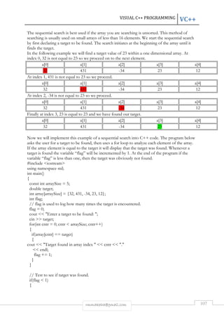 VISUAL C++ PROGRAMMING VC++ 
The sequential search is best used if the array you are searching is unsorted. This method of 
searching is usually used on small arrays of less than 16 elements. We start the sequential search 
by first declaring a target to be found. The search initiates at the beginning of the array until it 
finds the target. 
In the following example we will find a target value of 23 within a one dimensional array. At 
index 0, 32 is not equal to 23 so we proceed on to the next element. 
a[0] a[1] a[2] a[3] a[4] 
32 431 -34 23 12 
At index 1, 431 is not equal to 23 so we proceed. 
a[0] a[1] a[2] a[3] a[4] 
32 431 -34 23 12 
At index 2, -34 is not equal to 23 so we proceed. 
a[0] a[1] a[2] a[3] a[4] 
32 431 -34 23 12 
Finally at index 3, 23 is equal to 23 and we have found our target. 
a[0] a[1] a[2] a[3] a[4] 
32 431 -34 23 12 
Now we will implement this example of a sequential search into C++ code. The program below 
asks the user for a target to be found, then uses a for loop to analyze each element of the array. 
If the array element is equal to the target it will display that the target was found. Whenever a 
target is found the variable “flag” will be incremented by 1. At the end of the program if the 
variable “flag” is less than one, then the target was obviously not found. 
#include iostream 
using namespace std; 
int main() 
{ 
const int arraySize = 5; 
double target; 
int array[arraySize] = {32, 431, -34, 23, 12}; 
int flag; 
// flag is used to log how many times the target is encountered. 
flag = 0; 
cout  Enter a target to be found: ; 
cin  target; 
for(int cntr = 0; cntr  arraySize; cntr++) 
{ 
rmmakaha@gmail.com 107 
if(array[cntr] == target) 
{ 
cout  Target found in array index   cntr  . 
 endl; 
flag += 1; 
} 
} 
// Test to see if target was found. 
if(flag  1) 
{ 
 