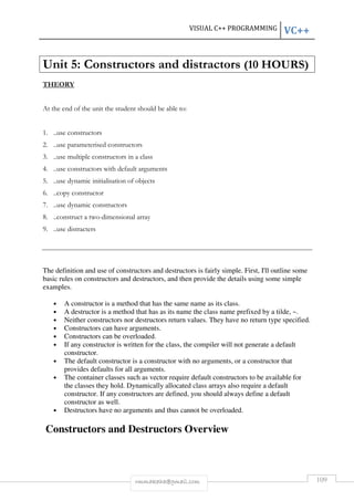 VISUAL C++ PROGRAMMING VC++ 
Unit 5: Constructors and distractors (10 HOURS) 
rmmakaha@gmail.com 109 
THEORY 
At the end of the unit the student should be able to: 
1. ..use constructors 
2. ..use parameterised constructors 
3. ..use multiple constructors in a class 
4. ..use constructors with default arguments 
5. ..use dynamic initialisation of objects 
6. ..copy constructor 
7. ..use dynamic constructors 
8. ..construct a two-dimensional array 
9. ..use distracters 
The definition and use of constructors and destructors is fairly simple. First, I'll outline some 
basic rules on constructors and destructors, and then provide the details using some simple 
examples. 
• A constructor is a method that has the same name as its class. 
• A destructor is a method that has as its name the class name prefixed by a tilde, ~. 
• Neither constructors nor destructors return values. They have no return type specified. 
• Constructors can have arguments. 
• Constructors can be overloaded. 
• If any constructor is written for the class, the compiler will not generate a default 
constructor. 
• The default constructor is a constructor with no arguments, or a constructor that 
provides defaults for all arguments. 
• The container classes such as vector require default constructors to be available for 
the classes they hold. Dynamically allocated class arrays also require a default 
constructor. If any constructors are defined, you should always define a default 
constructor as well. 
• Destructors have no arguments and thus cannot be overloaded. 
Constructors and Destructors Overview 
 