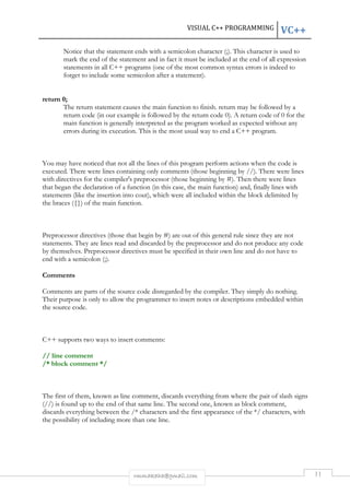VISUAL C++ PROGRAMMING VC++ 
Notice that the statement ends with a semicolon character (;). This character is used to 
mark the end of the statement and in fact it must be included at the end of all expression 
statements in all C++ programs (one of the most common syntax errors is indeed to 
forget to include some semicolon after a statement). 
rmmakaha@gmail.com 11 
return 0; 
The return statement causes the main function to finish. return may be followed by a 
return code (in our example is followed by the return code 0). A return code of 0 for the 
main function is generally interpreted as the program worked as expected without any 
errors during its execution. This is the most usual way to end a C++ program. 
You may have noticed that not all the lines of this program perform actions when the code is 
executed. There were lines containing only comments (those beginning by //). There were lines 
with directives for the compiler's preprocessor (those beginning by #). Then there were lines 
that began the declaration of a function (in this case, the main function) and, finally lines with 
statements (like the insertion into cout), which were all included within the block delimited by 
the braces ({}) of the main function. 
Preprocessor directives (those that begin by #) are out of this general rule since they are not 
statements. They are lines read and discarded by the preprocessor and do not produce any code 
by themselves. Preprocessor directives must be specified in their own line and do not have to 
end with a semicolon (;). 
Comments 
Comments are parts of the source code disregarded by the compiler. They simply do nothing. 
Their purpose is only to allow the programmer to insert notes or descriptions embedded within 
the source code. 
C++ supports two ways to insert comments: 
// line comment 
/* block comment */ 
The first of them, known as line comment, discards everything from where the pair of slash signs 
(//) is found up to the end of that same line. The second one, known as block comment, 
discards everything between the /* characters and the first appearance of the */ characters, with 
the possibility of including more than one line. 
 