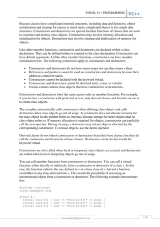 VISUAL C++ PROGRAMMING VC++ 
Because classes have complicated internal structures, including data and functions, object 
initialization and cleanup for classes is much more complicated than it is for simple data 
structures. Constructors and destructors are special member functions of classes that are used 
to construct and destroy class objects. Construction may involve memory allocation and 
initialization for objects. Destruction may involve cleanup and deallocation of memory for 
objects. 
Like other member functions, constructors and destructors are declared within a class 
declaration. They can be defined inline or external to the class declaration. Constructors can 
have default arguments. Unlike other member functions, constructors can have member 
initialization lists. The following restrictions apply to constructors and destructors: 
• Constructors and destructors do not have return types nor can they return values. 
• References and pointers cannot be used on constructors and destructors because their 
addresses cannot be taken. 
• Constructors cannot be declared with the keyword virtual. 
• Constructors and destructors cannot be declared static, const, or volatile. 
• Unions cannot contain class objects that have constructors or destructors. 
Constructors and destructors obey the same access rules as member functions. For example, 
if you declare a constructor with protected access, only derived classes and friends can use it 
to create class objects. 
The compiler automatically calls constructors when defining class objects and calls 
destructors when class objects go out of scope. A constructor does not allocate memory for 
the class object its this pointer refers to, but may allocate storage for more objects than its 
class object refers to. If memory allocation is required for objects, constructors can explicitly 
call the new operator. During cleanup, a destructor may release objects allocated by the 
corresponding constructor. To release objects, use the delete operator. 
Derived classes do not inherit constructors or destructors from their base classes, but they do 
call the constructor and destructor of base classes. Destructors can be declared with the 
keyword virtual. 
Constructors are also called when local or temporary class objects are created, and destructors 
are called when local or temporary objects go out of scope. 
You can call member functions from constructors or destructors. You can call a virtual 
function, either directly or indirectly, from a constructor or destructor of a class A. In this 
case, the function called is the one defined in A or a base class of A, but not a function 
overridden in any class derived from A. This avoids the possibility of accessing an 
unconstructed object from a constructor or destructor. The following example demonstrates 
this: 
rmmakaha@gmail.com 110 
#include iostream 
using namespace std; 
struct A { 
virtual void f() { cout  void A::f()  endl; } 
virtual void g() { cout  void A::g()  endl; } 
virtual void h() { cout  void A::h()  endl; } 
 