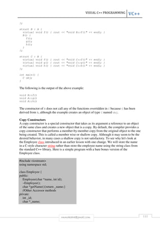 VISUAL C++ PROGRAMMING VC++ 
rmmakaha@gmail.com 111 
}; 
struct B : A { 
virtual void f() { cout  void B::f()  endl; } 
B() { 
f(); 
g(); 
h(); 
} 
}; 
struct C : B { 
virtual void f() { cout  void C::f()  endl; } 
virtual void g() { cout  void C::g()  endl; } 
virtual void h() { cout  void C::h()  endl; } 
}; 
int main() { 
C obj; 
} 
The following is the output of the above example: 
void B::f() 
void A::g() 
void A::h() 
The constructor of B does not call any of the functions overridden in C because C has been 
derived from B, although the example creates an object of type C named obj. 
Copy Constructors 
A copy constructor is a special constructor that takes as its argument a reference to an object 
of the same class and creates a new object that is a copy. By default, the compiler provides a 
copy constructor that performs a member-by-member copy from the original object to the one 
being created. This is called a member wise or shallow copy. Although it may seem to be the 
desired behavior, in many cases a shallow copy is not satisfactory. To see why let's look at 
the Employee class introduced in an earlier lesson with one change. We will store the name 
in a C-style character string rather than store the employee name using the string class from 
the standard C++ library. Here is a simple program with a bare bones version of the 
Employee class. 
#include iostream 
using namespace std; 
class Employee { 
public: 
Employee(char *name, int id); 
~Employee(); 
char *getName(){return _name;} 
//Other Accessor methods 
private: 
int _id; 
char *_name; 
 