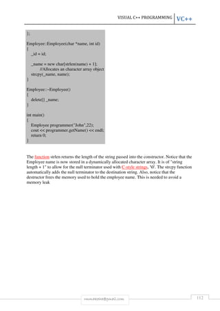 VISUAL C++ PROGRAMMING VC++ 
rmmakaha@gmail.com 112 
}; 
Employee::Employee(char *name, int id) 
{ 
_id = id; 
_name = new char[strlen(name) + 1]; 
//Allocates an character array object 
strcpy(_name, name); 
} 
Employee::~Employee() 
{ 
delete[] _name; 
} 
int main() 
{ 
Employee programmer(John,22); 
cout  programmer.getName()  endl; 
return 0; 
} 
The function strlen returns the length of the string passed into the constructor. Notice that the 
Employee name is now stored in a dynamically allocated character array. It is of string 
length + 1 to allow for the null terminator used with C-style strings, '0'. The strcpy function 
automatically adds the null terminator to the destination string. Also, notice that the 
destructor frees the memory used to hold the employee name. This is needed to avoid a 
memory leak 
 