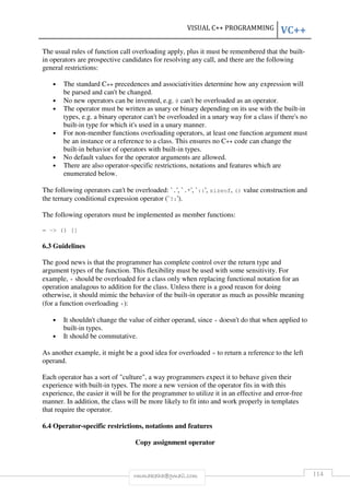 VISUAL C++ PROGRAMMING VC++ 
The usual rules of function call overloading apply, plus it must be remembered that the built-in 
operators are prospective candidates for resolving any call, and there are the following 
rmmakaha@gmail.com 114 
general restrictions: 
• The standard C++ precedences and associativities determine how any expression will 
be parsed and can't be changed. 
• No new operators can be invented, e.g. @ can't be overloaded as an operator. 
• The operator must be written as unary or binary depending on its use with the built-in 
types, e.g. a binary operator can't be overloaded in a unary way for a class if there's no 
built-in type for which it's used in a unary manner. 
• For non-member functions overloading operators, at least one function argument must 
be an instance or a reference to a class. This ensures no C++ code can change the 
built-in behavior of operators with built-in types. 
• No default values for the operator arguments are allowed. 
• There are also operator-specific restrictions, notations and features which are 
enumerated below. 
The following operators can't be overloaded: `.', `.*', `::', sizeof, () value construction and 
the ternary conditional expression operator (`?:'). 
The following operators must be implemented as member functions: 
= - () [] 
6.3 Guidelines 
The good news is that the programmer has complete control over the return type and 
argument types of the function. This flexibility must be used with some sensitivity. For 
example, + should be overloaded for a class only when replacing functional notation for an 
operation analagous to addition for the class. Unless there is a good reason for doing 
otherwise, it should mimic the behavior of the built-in operator as much as possible meaning 
(for a function overloading +): 
• It shouldn't change the value of either operand, since + doesn't do that when applied to 
built-in types. 
• It should be commutative. 
As another example, it might be a good idea for overloaded = to return a reference to the left 
operand. 
Each operator has a sort of culture, a way programmers expect it to behave given their 
experience with built-in types. The more a new version of the operator fits in with this 
experience, the easier it will be for the programmer to utilize it in an effective and error-free 
manner. In addition, the class will be more likely to fit into and work properly in templates 
that require the operator. 
6.4 Operator-specific restrictions, notations and features 
Copy assignment operator 
 