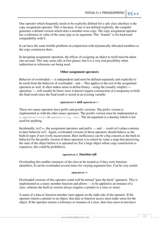 VISUAL C++ PROGRAMMING VC++ 
One operator which frequently needs to be explicitly defined for a safe class interface is the 
copy assignment operator. This is because, if one is not defined explicitly, the compiler 
generates a default version which does a member-wise copy. The copy assignment operator 
has a reference or value of the same type as its argument. This feature is for backward 
compatibility with C. 
It can have the same terrible problems in conjunction with dynamically allocated members as 
the copy constructor does. 
In designing assignment operation, the effects of assigning an object to itself must be taken 
into account. This may seem silly at first glance, but it is a very real possibility when 
indirection or references are being used. 
Other assignment operators 
Behavior of overloaded += is independent (and must be defined separately and explicitly to 
be used) from the behavior of overloaded + and =. This applies to the rest of the assignment 
operators as well. It often makes sense to define binary + using the (usually simpler) += 
operation. += will usually be faster since it doesn't require construction of a temporary to hold 
the final result since the final result is stored in an existing variable. 
operator++ and operator-- 
These two unary operators have prefix and postfix versions. The prefix version is 
implemented as with the other unary operators. The postfix version must be implemented as 
a.operator++(int) or operator++(a, int). The int argument is a dummy which is not 
used for anything. 
Incidentally, in C++, the assignment operators and prefix ++ and -- result in l-values contrary 
to their behavior in C. Again, overloaded versions of these operators should behave as the 
built-in types if not overly inconvenient. Here inefficiency can be a big concern as the built-in 
behavior for the postfix version of these operators is to return by value a snap shot preserving 
the state of the object before it is operated on. For a large object where copy construction is 
expensive, this could be prohibitive. 
operator() function call 
Overloading this enables instances of the class to be treated as if they were function 
identifiers. It can be overloaded several times for varying argument lists. Can be very useful. 
operator- 
Overloaded versions of this operator could well be termed pass the buck operators. This is 
implemented as a unary member function and allows - to be applied to an instance of a 
class, whereas the built-in version always requires a pointer to a class or struct. 
A name of a data or function member must appear on the right side of the operator. If the 
operator returns a pointer to an object, that data or function access must make sense for the 
object. If the operator returns a reference or instance of a class, that class must in turn have 
rmmakaha@gmail.com 115 
 