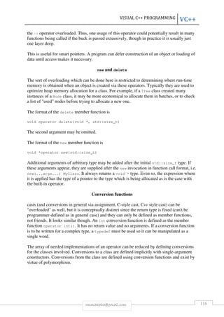 VISUAL C++ PROGRAMMING VC++ 
the - operator overloaded. Thus, one usage of this operator could potentially result in many 
functions being called if the buck is passed extensively, though in practice it is usually just 
one layer deep. 
This is useful for smart pointers. A program can defer construction of an object or loading of 
data until access makes it necessary. 
new and delete 
The sort of overloading which can be done here is restricted to determining where run-time 
memory is obtained when an object is created via these operators. Typically they are used to 
optimize heap memory allocation for a class. For example, if a Tree class created many 
instances of a Node class, it may be more economical to allocate them in batches, or to check 
a list of used nodes before trying to allocate a new one. 
The format of the delete member function is 
void operator delete(void *, std::size_t) 
The second argument may be omitted. 
The format of the new member function is 
void *operator new(std::size_t) 
Additional arguments of arbitrary type may be added after the initial std::size_t type. If 
these arguments appear, they are supplied after the new invocation in function call format, i.e. 
new(...args...) MyClass. It always returns a void * type. Even so, the expression where 
it is applied has the type of a pointer to the type which is being allocated as is the case with 
the built-in operator. 
Conversion functions 
casts (and conversions in general via assignment, C-style cast, C++ style cast) can be 
overloaded as well, but it is conceptually distinct since the return type is fixed (can't be 
programmer-defined as in general case) and they can only be defined as member functions, 
not friends. It looks similar though. An int conversion function is defined as the member 
function operator int(). It has no return value and no arguments. If a conversion function 
is to be written for a complex type, a typedef must be used so it can be manipulated as a 
single word. 
The array of needed implementations of an operator can be reduced by defining conversions 
for the classes involved. Conversions to a class are defined implicitly with single-argument 
constructors. Conversions from the class are defined using conversion functions and exist by 
virtue of polymorphism. 
rmmakaha@gmail.com 116 
 