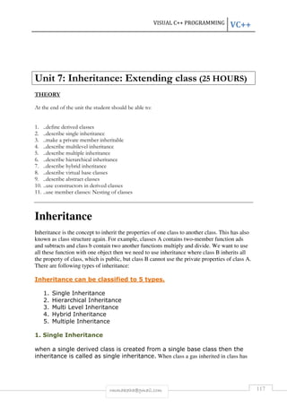VISUAL C++ PROGRAMMING VC++ 
Unit 7: Inheritance: Extending class (25 HOURS) 
rmmakaha@gmail.com 117 
THEORY 
At the end of the unit the student should be able to: 
1. ..define derived classes 
2. ..describe single inheritance 
3. ..make a private member inheritable 
4. ..describe multilevel inheritance 
5. ..describe multiple inheritance 
6. ..describe hierarchical inheritance 
7. ..describe hybrid inheritance 
8. ..describe virtual base classes 
9. ..describe abstract classes 
10. ..use constructors in derived classes 
11. ..use member classes: Nesting of classes 
Inheritance 
Inheritance is the concept to inherit the properties of one class to another class. This has also 
known as class structure again. For example, classes A contains two-member function ads 
and subtracts and class b contain two another functions multiply and divide. We want to use 
all these function with one object then we need to use inheritance where class B inherits all 
the property of class, which is public, but class B cannot use the private properties of class A. 
There are following types of inheritance: 
Inheritance can be classified to 5 types. 
1. Single Inheritance 
2. Hierarchical Inheritance 
3. Multi Level Inheritance 
4. Hybrid Inheritance 
5. Multiple Inheritance 
1. Single Inheritance 
when a single derived class is created from a single base class then the 
inheritance is called as single inheritance. When class a gas inherited in class has 
 