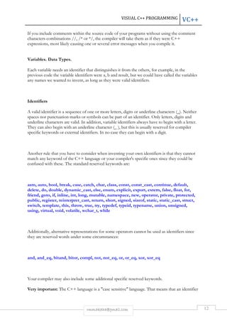 VISUAL C++ PROGRAMMING VC++ 
If you include comments within the source code of your programs without using the comment 
characters combinations //, /* or */, the compiler will take them as if they were C++ 
expressions, most likely causing one or several error messages when you compile it. 
rmmakaha@gmail.com 12 
Variables. Data Types. 
Each variable needs an identifier that distinguishes it from the others, for example, in the 
previous code the variable identifiers were a, b and result, but we could have called the variables 
any names we wanted to invent, as long as they were valid identifiers. 
Identifiers 
A valid identifier is a sequence of one or more letters, digits or underline characters (_). Neither 
spaces nor punctuation marks or symbols can be part of an identifier. Only letters, digits and 
underline characters are valid. In addition, variable identifiers always have to begin with a letter. 
They can also begin with an underline character (_ ), but this is usually reserved for compiler 
specific keywords or external identifiers. In no case they can begin with a digit. 
Another rule that you have to consider when inventing your own identifiers is that they cannot 
match any keyword of the C++ language or your compiler's specific ones since they could be 
confused with these. The standard reserved keywords are: 
asm, auto, bool, break, case, catch, char, class, const, const_cast, continue, default, 
delete, do, double, dynamic_cast, else, enum, explicit, export, extern, false, float, for, 
friend, goto, if, inline, int, long, mutable, namespace, new, operator, private, protected, 
public, register, reinterpret_cast, return, short, signed, sizeof, static, static_cast, struct, 
switch, template, this, throw, true, try, typedef, typeid, typename, union, unsigned, 
using, virtual, void, volatile, wchar_t, while 
Additionally, alternative representations for some operators cannot be used as identifiers since 
they are reserved words under some circumstances: 
and, and_eq, bitand, bitor, compl, not, not_eq, or, or_eq, xor, xor_eq 
Your compiler may also include some additional specific reserved keywords. 
Very important: The C++ language is a "case sensitive" language. That means that an identifier 
 