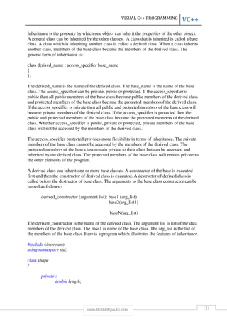 VISUAL C++ PROGRAMMING VC++ 
Inheritance is the property by which one object can inherit the properties of the other object. 
A general class can be inherited by the other classes. A class that is inherited is called a base 
class. A class which is inheriting another class is called a derived class. When a class inherits 
another class, members of the base class become the members of the derived class. The 
general form of inheritance is:- 
class derived_name : access_specifier base_name 
{ 
}; 
The derived_name is the name of the derived class. The base_name is the name of the base 
class. The access_specifier can be private, public or protected. If the access_specifier is 
public then all public members of the base class become public members of the derived class 
and protected members of the base class become the protected members of the derived class. 
If the access_specifier is private then all public and protected members of the base class will 
become private members of the derived class. If the access_specifier is protected then the 
public and protected members of the base class become the protected members of the derived 
class. Whether access_specifier is public, private or protected, private members of the base 
class will not be accessed by the members of the derived class. 
The access_specifier protected provides more flexibility in terms of inheritance. The private 
members of the base class cannot be accessed by the members of the derived class. The 
protected members of the base class remain private to their class but can be accessed and 
inherited by the derived class. The protected members of the base class will remain private to 
the other elements of the program. 
A derived class can inherit one or more base classes. A constructor of the base is executed 
first and then the constructor of derived class is executed. A destructor of derived class is 
called before the destructor of base class. The arguments to the base class constructor can be 
passed as follows:- 
derived_constructor (argument list): base1 (arg_list) 
base2(arg_list1) 
baseN(arg_list) 
The derived_constructor is the name of the derived class. The argument list is list of the data 
members of the derived class. The base1 is name of the base class. The arg_list is the list of 
the members of the base class. Here is a program which illustrates the features of inheritance. 
rmmakaha@gmail.com 121 
#includeiostream 
using namespace std; 
class shape 
{ 
private : 
double length; 
 