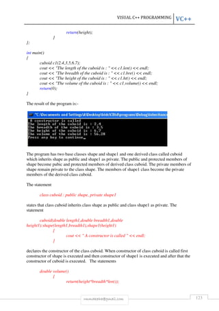 VISUAL C++ PROGRAMMING VC++ 
return(height); 
rmmakaha@gmail.com 123 
} 
}; 
int main() 
{ 
cuboid c1(2.4,3.5,6.7); 
cout  The length of the cuboid is :   c1.len()  endl; 
cout  The breadth of the cuboid is :   c1.bre()  endl; 
cout  The height of the cuboid is :   c1.ht()  endl; 
cout  The volume of the cuboid is :   c1.volume()  endl; 
return(0); 
} 
The result of the program is:- 
The program has two base classes shape and shape1 and one derived class called cuboid 
which inherits shape as public and shape1 as private. The public and protected members of 
shape become pubic and protected members of derived class cuboid. The private members of 
shape remain private to the class shape. The members of shape1 class become the private 
members of the derived class cuboid. 
The statement 
class cuboid : public shape, private shape1 
states that class cuboid inherits class shape as public and class shape1 as private. The 
statement 
cuboid(double length1,double breadth1,double 
height1):shape(length1,breadth1),shape1(height1) 
{ 
cout   A constructor is called   endl; 
} 
declares the constructor of the class cuboid. When constructor of class cuboid is called first 
constructor of shape is executed and then constructor of shape1 is executed and after that the 
constructor of cuboid is executed. The statements 
double volume() 
{ 
return(height*breadth*len()); 
 