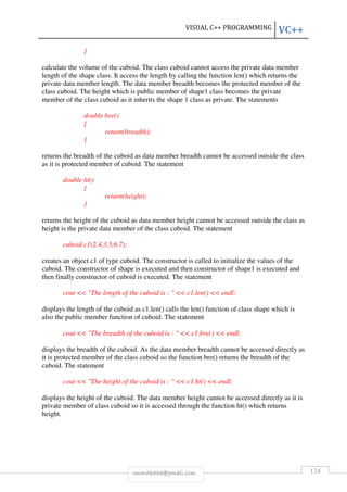 VISUAL C++ PROGRAMMING VC++ 
rmmakaha@gmail.com 124 
} 
calculate the volume of the cuboid. The class cuboid cannot access the private data member 
length of the shape class. It access the length by calling the function len() which returns the 
private data member length. The data member breadth becomes the protected member of the 
class cuboid. The height which is public member of shape1 class becomes the private 
member of the class cuboid as it inherits the shape 1 class as private. The statements 
double bre() 
{ 
return(breadth); 
} 
returns the breadth of the cuboid as data member breadth cannot be accessed outside the class 
as it is protected member of cuboid. The statement 
double ht() 
{ 
return(height); 
} 
returns the height of the cuboid as data member height cannot be accessed outside the class as 
height is the private data member of the class cuboid. The statement 
cuboid c1(2.4,3.5,6.7); 
creates an object c1 of type cuboid. The constructor is called to initialize the values of the 
cuboid. The constructor of shape is executed and then constructor of shape1 is executed and 
then finally constructor of cuboid is executed. The statement 
cout  The length of the cuboid is :   c1.len()  endl; 
displays the length of the cuboid as c1.len() calls the len() function of class shape which is 
also the public member function of cuboid. The statement 
cout  The breadth of the cuboid is :   c1.bre()  endl; 
displays the breadth of the cuboid. As the data member breadth cannot be accessed directly as 
it is protected member of the class cuboid so the function bre() returns the breadth of the 
cuboid. The statement 
cout  The height of the cuboid is :   c1.ht()  endl; 
displays the height of the cuboid. The data member height cannot be accessed directly as it is 
private member of class cuboid so it is accessed through the function ht() which returns 
height. 
 