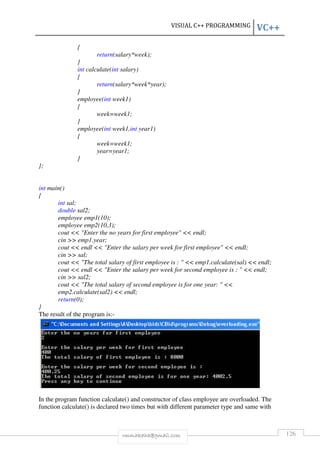 VISUAL C++ PROGRAMMING VC++ 
rmmakaha@gmail.com 126 
{ 
return(salary*week); 
} 
int calculate(int salary) 
{ 
return(salary*week*year); 
} 
employee(int week1) 
{ 
week=week1; 
} 
employee(int week1,int year1) 
{ 
week=week1; 
year=year1; 
} 
}; 
int main() 
{ 
int sal; 
double sal2; 
employee emp1(10); 
employee emp2(10,3); 
cout  Enter the no years for first employee  endl; 
cin  emp1.year; 
cout  endl  Enter the salary per week for first employee  endl; 
cin  sal; 
cout  The total salary of first employee is :   emp1.calculate(sal)  endl; 
cout  endl  Enter the salary per week for second employee is :   endl; 
cin  sal2; 
cout  The total salary of second employee is for one year:   
emp2.calculate(sal2)  endl; 
return(0); 
} 
The result of the program is:- 
In the program function calculate() and constructor of class employee are overloaded. The 
function calculate() is declared two times but with different parameter type and same with 
 