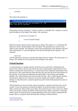 VISUAL C++ PROGRAMMING VC++ 
rmmakaha@gmail.com 129 
return(0); 
} 
The result of the program is:- 
The program consists of operator + function which is overloaded. The + operator is used to 
perform addition of the length of the objects. The statements 
int operator+(rectangle r1) 
{ 
return(r1.length+length); 
} 
define the operator function whose return type is integer. The operator + is overloaded. The 
function is used to add the lengths of the two objects. The parameter list consists of one 
object of type rectangle. The operator()+ takes only one parameter as the operand on the left 
side of the operator + is passed implicitly to the function through the this operator. The 
statement 
len=r1+r2; 
calls the operator()+ function to calculate the length of the two objects. The return type is of 
integer. The variable len will contain the total of length of the objects. 
Virtual Functions 
A virtual function is a member function of the base class and which is redefined by the 
derived class. When a derived class inherits the class containing the virtual function, it has 
ability to redefine the virtual functions. A virtual function has a different functionality in the 
derived class. The virtual function within the base class provides the form of the interface to 
the function. Virtual function implements the philosophy of one interface and multiple 
methods. The virtual functions are resolved at the run time. This is called dynamic binding. 
The functions which are not virtual are resolved at compile time which is called static 
binding. A virtual function is created using the keyword virtual which precedes the name of 
the function. 
Virtual functions are accessed using a base class pointer. A pointer to the base class can be 
created. A base class pointer can contain the address of the derived object as the derived 
object contains the subset of base class object. Every derived class is also a base class. When 
a base class pointer contains the address of the derived class object, at runtime it is decided 
which version of virtual function is called depending on the type of object contained by the 
pointer. Here is a program which illustrates the working of virtual functions. 
includeiostream 
using namespace std; 
 