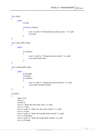 VISUAL C++ PROGRAMMING VC++ 
rmmakaha@gmail.com 130 
class shape 
{ 
public: 
int side; 
virtual int volume() 
{ 
cout  endl Virtual function of base class   endl; 
return(0); 
} 
}; 
class cube: public shape 
{ 
public: 
int volume() 
{ 
cout  endl  Volume function of cube   endl; 
return(side*side*side); 
} 
}; 
class cuboid:public shape 
{ 
public: 
int breadth; 
int height; 
int volume() 
{ 
cout  endl  Volume function of cuboid   endl; 
return(side*breadth*height); 
} 
}; 
int main() 
{ 
shape *s,s1; 
cube c1; 
cuboid c2; 
cout  Enter the side of the cube  endl; 
cin  c1.side; 
cout  endl  Enter the side of the cuboid   endl; 
cin  c2.side; 
cout  endl  Enter the breadth of the cuboid  endl; 
cin  c2.breadth; 
cout  endl  Enter the height of the cuboid  endl; 
cin  c2.height; 
 