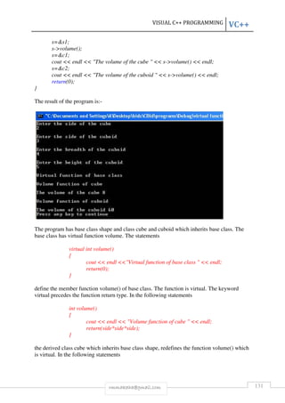 VISUAL C++ PROGRAMMING VC++ 
s=s1; 
s-volume(); 
s=c1; 
cout  endl  The volume of the cube   s-volume()  endl; 
s=c2; 
cout  endl  The volume of the cuboid   s-volume()  endl; 
return(0); 
rmmakaha@gmail.com 131 
} 
The result of the program is:- 
The program has base class shape and class cube and cuboid which inherits base class. The 
base class has virtual function volume. The statements 
virtual int volume() 
{ 
cout  endl Virtual function of base class   endl; 
return(0); 
} 
define the member function volume() of base class. The function is virtual. The keyword 
virtual precedes the function return type. In the following statements 
int volume() 
{ 
cout  endl  Volume function of cube   endl; 
return(side*side*side); 
} 
the derived class cube which inherits base class shape, redefines the function volume() which 
is virtual. In the following statements 
 