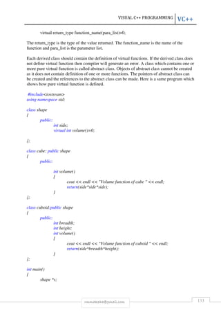 VISUAL C++ PROGRAMMING VC++ 
virtual return_type function_name(para_list)=0; 
The return_type is the type of the value returned. The function_name is the name of the 
function and para_list is the parameter list. 
Each derived class should contain the definition of virtual functions. If the derived class does 
not define virtual function then compiler will generate an error. A class which contains one or 
more pure virtual function is called abstract class. Objects of abstract class cannot be created 
as it does not contain definition of one or more functions. The pointers of abstract class can 
be created and the references to the abstract class can be made. Here is a same program which 
shows how pure virtual function is defined. 
rmmakaha@gmail.com 133 
#includeiostream 
using namespace std; 
class shape 
{ 
public: 
int side; 
virtual int volume()=0; 
}; 
class cube: public shape 
{ 
public: 
int volume() 
{ 
cout  endl  Volume function of cube   endl; 
return(side*side*side); 
} 
}; 
class cuboid:public shape 
{ 
public: 
int breadth; 
int height; 
int volume() 
{ 
cout  endl  Volume function of cuboid   endl; 
return(side*breadth*height); 
} 
}; 
int main() 
{ 
shape *s; 
 