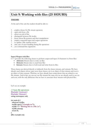 VISUAL C++ PROGRAMMING VC++ 
Unit 9: Working with files (25 HOURS) 
rmmakaha@gmail.com 135 
THEORY 
At the end of the unit the student should be able to: 
1. ..employ classes for file stream operators 
2. ..open and close a file 
3. ..detect an end-of-line 
4. ..distinguish between file modes 
5. ..know about file pointers and their manipulators 
6. ..employ sequential input and output operations 
7. ..to update a file: random access 
8. ..take care of error handling during file operations 
9. ..use command-line arguments 
Input/Output with files 
C++ provides the following classes to perform output and input of characters to/from files: 
• ofstream: Stream class to write on files 
• ifstream: Stream class to read from files 
• fstream: Stream class to both read and write from/to files. 
These classes are derived directly or indirectly from the classes istream, and ostream. We have 
already used objects whose types were these classes: cin is an object of class istream and cout is 
an object of class ostream. Therfore, we have already been using classes that are related to our 
file streams. And in fact, we can use our file streams the same way we are already used to use cin 
and cout, with the only difference that we have to associate these streams with physical files. 
Let's see an example: 
// basic file operations 
#include iostream 
#include fstream 
using namespace std; 
int main () { 
ofstream myfile; 
myfile.open (example.txt); 
myfile  Writing this to a file.n; 
myfile.close(); 
return 0; 
} 
[file example.txt] 
 