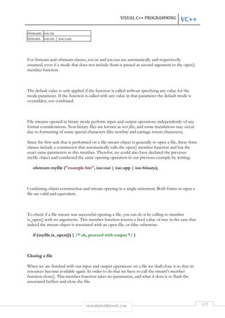 VISUAL C++ PROGRAMMING VC++ 
rmmakaha@gmail.com 137 
ifstream ios::in 
fstream ios::in | ios::out 
For ifstream and ofstream classes, ios::in and ios::out are automatically and respectivelly 
assumed, even if a mode that does not include them is passed as second argument to the open() 
member function. 
The default value is only applied if the function is called without specifying any value for the 
mode parameter. If the function is called with any value in that parameter the default mode is 
overridden, not combined. 
File streams opened in binary mode perform input and output operations independently of any 
format considerations. Non-binary files are known as text files, and some translations may occur 
due to formatting of some special characters (like newline and carriage return characters). 
Since the first task that is performed on a file stream object is generally to open a file, these three 
classes include a constructor that automatically calls the open() member function and has the 
exact same parameters as this member. Therefor, we could also have declared the previous 
myfile object and conducted the same opening operation in our previous example by writing: 
ofstream myfile (example.bin, ios::out | ios::app | ios::binary); 
Combining object construction and stream opening in a single statement. Both forms to open a 
file are valid and equivalent. 
To check if a file stream was successful opening a file, you can do it by calling to member 
is_open() with no arguments. This member function returns a bool value of true in the case that 
indeed the stream object is associated with an open file, or false otherwise: 
if (myfile.is_open()) { /* ok, proceed with output */ } 
Closing a file 
When we are finished with our input and output operations on a file we shall close it so that its 
resources become available again. In order to do that we have to call the stream's member 
function close(). This member function takes no parameters, and what it does is to flush the 
associated buffers and close the file: 
 