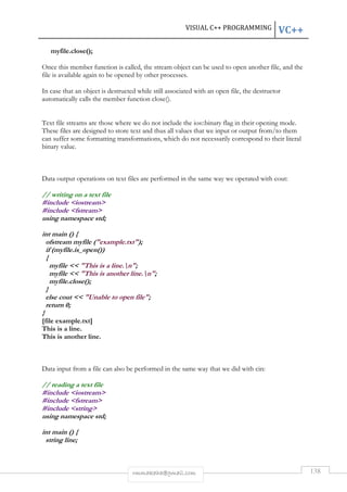 VISUAL C++ PROGRAMMING VC++ 
rmmakaha@gmail.com 138 
myfile.close(); 
Once this member function is called, the stream object can be used to open another file, and the 
file is available again to be opened by other processes. 
In case that an object is destructed while still associated with an open file, the destructor 
automatically calls the member function close(). 
Text file streams are those where we do not include the ios::binary flag in their opening mode. 
These files are designed to store text and thus all values that we input or output from/to them 
can suffer some formatting transformations, which do not necessarily correspond to their literal 
binary value. 
Data output operations on text files are performed in the same way we operated with cout: 
// writing on a text file 
#include iostream 
#include fstream 
using namespace std; 
int main () { 
ofstream myfile (example.txt); 
if (myfile.is_open()) 
{ 
myfile  This is a line.n; 
myfile  This is another line.n; 
myfile.close(); 
} 
else cout  Unable to open file; 
return 0; 
} 
[file example.txt] 
This is a line. 
This is another line. 
Data input from a file can also be performed in the same way that we did with cin: 
// reading a text file 
#include iostream 
#include fstream 
#include string 
using namespace std; 
int main () { 
string line; 
 