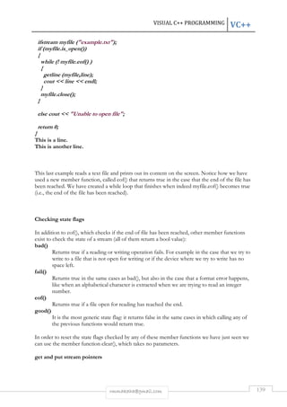 VISUAL C++ PROGRAMMING VC++ 
ifstream myfile (example.txt); 
if (myfile.is_open()) 
{ 
while (! myfile.eof() ) 
{ 
rmmakaha@gmail.com 139 
getline (myfile,line); 
cout  line  endl; 
} 
myfile.close(); 
} 
else cout  Unable to open file; 
return 0; 
} 
This is a line. 
This is another line. 
This last example reads a text file and prints out its content on the screen. Notice how we have 
used a new member function, called eof() that returns true in the case that the end of the file has 
been reached. We have created a while loop that finishes when indeed myfile.eof() becomes true 
(i.e., the end of the file has been reached). 
Checking state flags 
In addition to eof(), which checks if the end of file has been reached, other member functions 
exist to check the state of a stream (all of them return a bool value): 
bad() 
Returns true if a reading or writing operation fails. For example in the case that we try to 
write to a file that is not open for writing or if the device where we try to write has no 
space left. 
fail() 
Returns true in the same cases as bad(), but also in the case that a format error happens, 
like when an alphabetical character is extracted when we are trying to read an integer 
number. 
eof() 
Returns true if a file open for reading has reached the end. 
good() 
It is the most generic state flag: it returns false in the same cases in which calling any of 
the previous functions would return true. 
In order to reset the state flags checked by any of these member functions we have just seen we 
can use the member function clear(), which takes no parameters. 
get and put stream pointers 
 