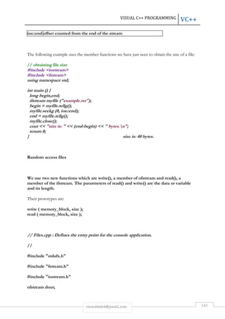 VISUAL C++ PROGRAMMING VC++ 
ios::end offset counted from the end of the stream 
The following example uses the member functions we have just seen to obtain the size of a file: 
rmmakaha@gmail.com 141 
// obtaining file size 
#include iostream 
#include fstream 
using namespace std; 
int main () { 
long begin,end; 
ifstream myfile (example.txt); 
begin = myfile.tellg(); 
myfile.seekg (0, ios::end); 
end = myfile.tellg(); 
myfile.close(); 
cout  size is:   (end-begin)   bytes.n; 
return 0; 
} size is: 40 bytes. 
Random access files 
We use two new functions which are write(), a member of ofstream and read(), a 
member of the ifstream. The pararmeters of read() and write() are the data or variable 
and its length. 
Their prototypes are: 
write ( memory_block, size ); 
read ( memory_block, size ); 
// Files.cpp : Defines the entry point for the console application. 
// 
#include stdafx.h 
#include fstream.h 
#include iostream.h 
ofstream dout; 
 