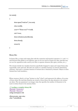 VISUAL C++ PROGRAMMING VC++ 
rmmakaha@gmail.com 142 
int main() 
{ 
dout.open(stud.txt, ios::out); 
char text[5]; 
coutEnter textendl; 
cintext; 
dout.write(text,sizeof(text)); 
dout.close(); 
return 0; 
} 
Binary files 
In binary files, to input and output data with the extraction and insertion operators ( and ) 
and functions like getline is not efficient, since we do not need to format any data, and data may 
not use the separation codes used by text files to separate elements (like space, newline, etc...). 
File streams include two member functions specifically designed to input and output binary data 
sequentially: write and read. The first one (write) is a member function of ostream inherited by 
ofstream. And read is a member function of istream that is inherited by ifstream. Objects of class 
fstream have both members.; 
Where memory_block is of type pointer to char (char*), and represents the address of an array 
of bytes where the read data elements are stored or from where the data elements to be written 
are taken. The size parameter is an integer value that specifies the number of characters to be 
read or written from/to the memory block. 
// reading a complete binary file 
#include iostream 
#include fstream 
using namespace std; 
ifstream::pos_type size; 
char * memblock; 
 