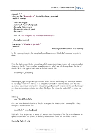 VISUAL C++ PROGRAMMING VC++ 
int main () { 
ifstream file (example.txt, ios::in|ios::binary|ios::ate); 
if (file.is_open()) 
{ 
size = file.tellg(); 
memblock = new char [size]; 
file.seekg (0, ios::beg); 
file.read (memblock, size); 
file.close(); 
cout  the complete file content is in memory; 
delete[] memblock; 
} 
else cout  Unable to open file; 
return 0; 
} the complete file content is in memory 
In this example the entire file is read and stored in a memory block. Let's examine how this is 
done: 
First, the file is open with the ios::ate flag, which means that the get pointer will be positioned at 
the end of the file. This way, when we call to member tellg(), we will directly obtain the size of 
the file. Notice the type we have used to declare variable size: 
rmmakaha@gmail.com 143 
ifstream::pos_type size; 
ifstream::pos_type is a specific type used for buffer and file positioning and is the type returned 
by file.tellg(). This type is defined as an integer type, therefore we can conduct on it the same 
operations we conduct on any other integer value, and can safely be converted to another integer 
type large enough to contain the size of the file. For a file with a size under 2GB we could use 
int: 
int size; 
size = (int) file.tellg(); 
Once we have obtained the size of the file, we request the allocation of a memory block large 
enough to hold the entire file: 
memblock = new char[size]; 
Right after that, we proceed to set the get pointer at the beginning of the file (remember that we 
opened the file with this pointer at the end), then read the entire file, and finally close it: 
file.seekg (0, ios::beg); 
 
