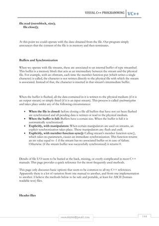 VISUAL C++ PROGRAMMING VC++ 
rmmakaha@gmail.com 144 
file.read (memblock, size); 
file.close(); 
At this point we could operate with the data obtained from the file. Our program simply 
announces that the content of the file is in memory and then terminates. 
Buffers and Synchronization 
When we operate with file streams, these are associated to an internal buffer of type streambuf. 
This buffer is a memory block that acts as an intermediary between the stream and the physical 
file. For example, with an ofstream, each time the member function put (which writes a single 
character) is called, the character is not written directly to the physical file with which the stream 
is associated. Instead of that, the character is inserted in that stream's intermediate buffer. 
When the buffer is flushed, all the data contained in it is written to the physical medium (if it is 
an output stream) or simply freed (if it is an input stream). This process is called synchronization 
and takes place under any of the following circumstances: 
• When the file is closed: before closing a file all buffers that have not yet been flushed 
are synchronized and all pending data is written or read to the physical medium. 
• When the buffer is full: Buffers have a certain size. When the buffer is full it is 
automatically synchronized. 
• Explicitly, with manipulators: When certain manipulators are used on streams, an 
explicit synchronization takes place. These manipulators are: flush and endl. 
• Explicitly, with member function sync(): Calling stream's member function sync(), 
which takes no parameters, causes an immediate synchronization. This function returns 
an int value equal to -1 if the stream has no associated buffer or in case of failure. 
Otherwise (if the stream buffer was successfully synchronized) it returns 0. 
Details of file I/O seem to be buried at the back, missing, or overly complicated in most C++ 
manuals. This page provides a quick reference for the most frequently used methods. 
This page only discusses basic options that seem to be common to all my C++ references. 
Apparently there is a lot of variation from one manual to another, and from one implementation 
to another. I believe the methods below to be safe and portable, at least for ASCII (human-readable 
text) files. 
Header files 
 