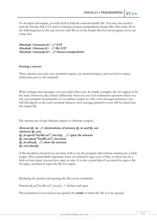 VISUAL C++ PROGRAMMING VC++ 
To do input and output, you will need to load the iostream header file. You may also need to 
load the fstream (file I/O) and/or iomanip (format manipulation) header files. Put some/all of 
the following lines at the top of your code file (or in the header file for your program, if you are 
using one). 
#include iostream.h // I/O 
#include fstream.h // file I/O 
#include iomanip.h // format manipulation 
rmmakaha@gmail.com 145 
Getting a stream 
Three streams just exist: cout (terminal output), cin (terminal input), and cerr (error output, 
which also goes to the terminal). 
When writing error messages, use cerr rather than cout. In simple examples, the two appear to be 
the same. However, they behave differently when you use Unix redirection operators when you 
run your program. In particular, if you redirect output to a file, error messages printed to cerr 
will still appear on the user's terminal whereas error messages printed to cout will be mixed into 
the output file. 
File streams are of type ifstream (input) or ofstream (output). 
ifstream fp_in; // declarations of streams fp_in and fp_out 
ofstream fp_out; 
fp_in.open(myfile.txt, ios::in); // open the streams 
fp_out.open(myfile.txt, ios::out); 
fp_in.close(); // close the streams 
fp_out.close(); 
A file should be closed if you are done with it, but the program will continue running for a while 
longer. This is particularly important when you intend to open a lot of files, as there may be a 
limit on how many you can have open at once. It is also a good idea if you intend to open a file 
for input, and then re-open the file for output. 
Declaring the pointer and opening the file can be combined: 
ifstream fp_in(myfile.txt, ios::in); // declare and open 
The parameters ios::in and ios::out specify the mode in which the file is to be opened. 
 