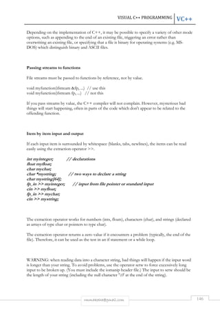 VISUAL C++ PROGRAMMING VC++ 
Depending on the implementation of C++, it may be possible to specify a variety of other mode 
options, such as appending to the end of an existing file, triggering an error rather than 
overwriting an existing file, or specifying that a file is binary for operating systems (e.g. MS-DOS) 
which distinguish binary and ASCII files. 
rmmakaha@gmail.com 146 
Passing streams to functions 
File streams must be passed to functions by reference, not by value. 
void myfunction(ifstream fp, ...) // use this 
void myfunction(ifstream fp, ...) // not this 
If you pass streams by value, the C++ compiler will not complain. However, mysterious bad 
things will start happening, often in parts of the code which don't appear to be related to the 
offending function. 
Item by item input and output 
If each input item is surrounded by whitespace (blanks, tabs, newlines), the items can be read 
easily using the extraction operator . 
int myinteger; // declarations 
float myfloat; 
char mychar; 
char *mystring; // two ways to declare a string 
char mystring[64]; 
fp_in  myinteger; // input from file pointer or standard input 
cin  myfloat; 
fp_in  mychar; 
cin  mystring; 
The extraction operator works for numbers (ints, floats), characters (char), and strings (declared 
as arrays of type char or pointers to type char). 
The extraction operator returns a zero value if it encounters a problem (typically, the end of the 
file). Therefore, it can be used as the test in an if statement or a while loop. 
WARNING: when reading data into a character string, bad things will happen if the input word 
is longer than your string. To avoid problems, use the operator setw to force excessively long 
input to be broken up. (You must include the iomanip header file.) The input to setw should be 
the length of your string (including the null character '0' at the end of the string). 
 