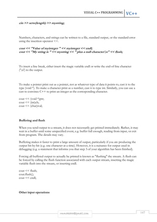 VISUAL C++ PROGRAMMING VC++ 
cin  setw(length)  mystring; 
Numbers, characters, and strings can be written to a file, standard output, or the standard error 
using the insertion operator . 
cout  Value of myinteger   myinteger  endl; 
cout  My string is   mystring   plus a null charactern  flush; 
To insert a line break, either insert the magic variable endl or write the end-of-line character 
('n') to the output. 
To make a pointer print out as a pointer, not as whatever type of data it points to, cast it to the 
type (void *). To make a character print as a number, cast it to type int. Similarly, you can use a 
cast to convince C++ to print an integer as the corresponding character. 
rmmakaha@gmail.com 147 
cout  (void *)ptr; 
cout  (int)ch; 
cout  (char)ival; 
Buffering and flush 
When you send output to a stream, it does not necessarily get printed immediately. Rather, it may 
wait in a buffer until some unspecified event, e.g. buffer full enough, reading from input, or exit 
from program. The details may vary. 
Buffering makes it faster to print a large amount of output, particularly if you are producing the 
output bit-by-bit (e.g. one character at a time). However, it is a nuisance for output used in 
debugging (e.g. a statement that informs you that step 3 of your algorithm has been finished). 
Forcing all buffered output to actually be printed is known as flushing the stream. A flush can 
be forced by calling the flush function associated with each output stream, inserting the magic 
variable flush into the stream, or inserting endl. 
cout  flush; 
cout.flush(); 
cout  endl; 
Other input operations 
 