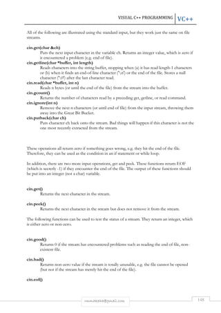 VISUAL C++ PROGRAMMING VC++ 
All of the following are illustrated using the standard input, but they work just the same on file 
streams. 
rmmakaha@gmail.com 148 
cin.get(char ch) 
Puts the next input character in the variable ch. Returns an integer value, which is zero if 
it encountered a problem (e.g. end of file). 
cin.getline(char *buffer, int length) 
Reads characters into the string buffer, stopping when (a) it has read length-1 characters 
or (b) when it finds an end-of-line character ('n') or the end of the file. Stores a null 
character ('0') after the last character read. 
cin.read(char *buffer, int n) 
Reads n bytes (or until the end of the file) from the stream into the buffer. 
cin.gcount() 
Returns the number of characters read by a preceding get, getline, or read command. 
cin.ignore(int n) 
Remove the next n characters (or until end of file) from the input stream, throwing them 
away into the Great Bit Bucket. 
cin.putback(char ch) 
Puts character ch back onto the stream. Bad things will happen if this character is not the 
one most recently extracted from the stream. 
These operations all return zero if something goes wrong, e.g. they hit the end of the file. 
Therefore, they can be used as the condition in an if statement or while loop. 
In addition, there are two more input operations, get and peek. These functions return EOF 
(which is secretly -1) if they encounter the end of the file. The output of these functions should 
be put into an integer (not a char) variable. 
cin.get() 
Returns the next character in the stream. 
cin.peek() 
Returns the next character in the stream but does not remove it from the stream. 
The following functions can be used to test the status of a stream. They return an integer, which 
is either zero or non-zero. 
cin.good() 
Returns 0 if the stream has encountered problems such as reading the end of file, non-existent 
file. 
cin.bad() 
Returns non-zero value if the stream is totally unusable, e.g. the file cannot be opened 
(but not if the stream has merely hit the end of the file). 
cin.eof() 
 