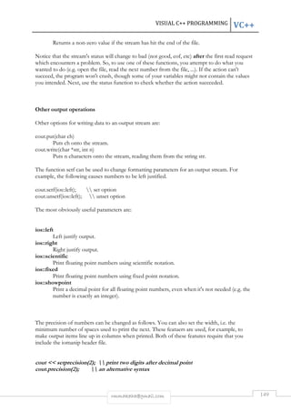 VISUAL C++ PROGRAMMING VC++ 
Returns a non-zero value if the stream has hit the end of the file. 
Notice that the stream's status will change to bad (not good, eof, etc) after the first read request 
which encounters a problem. So, to use one of these functions, you attempt to do what you 
wanted to do (e.g. open the file, read the next number from the file, ...). If the action can't 
succeed, the program won't crash, though some of your variables might not contain the values 
you intended. Next, use the status function to check whether the action succeeded. 
rmmakaha@gmail.com 149 
Other output operations 
Other options for writing data to an output stream are: 
cout.put(char ch) 
Puts ch onto the stream. 
cout.write(char *str, int n) 
Puts n characters onto the stream, reading them from the string str. 
The function setf can be used to change formatting parameters for an output stream. For 
example, the following causes numbers to be left justified. 
cout.setf(ios::left);  set option 
cout.unsetf(ios::left);  unset option 
The most obviously useful parameters are: 
ios::left 
Left justify output. 
ios::right 
Right justify output. 
ios::scientific 
Print floating point numbers using scientific notation. 
ios::fixed 
Print floating point numbers using fixed point notation. 
ios::showpoint 
Print a decimal point for all floating point numbers, even when it's not needed (e.g. the 
number is exactly an integer). 
The precision of numbers can be changed as follows. You can also set the width, i.e. the 
minimum number of spaces used to print the next. These featuers are used, for example, to 
make output items line up in columns when printed. Both of these features require that you 
include the iomanip header file. 
cout  setprecision(2);  print two digits after decimal point 
cout.precision(2);  an alternative syntax 
 