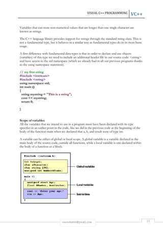 VISUAL C++ PROGRAMMING 
VC++ 
Variables that can store non-numerical values that are longer than one single character are 
known as strings. 
The C++ language library provides support for strings through the standard 
not a fundamental type, but it behaves in a similar way as fundamental types do in its most basic 
usage. 
A first difference with fundamental data types is that in order to declare and use objects 
(variables) of this type we need to include an addit 
and have access to the std namespace (which we already had in all our previous programs thanks 
to the using namespace statement). 
// my first string 
#include <iostream> 
#include <string> 
using namespace std; 
int main () 
{ 
string mystring = "This is a string" 
cout << mystring; 
return 0; 
} 
Scope of variables 
All the variables that we intend to use in a program must have been declared with its type 
specifier in an earlier point in the code, like we did i 
body of the function main when we declared that 
A variable can be either of global or local scope. A global variable is a variable declared in the 
main body of the source code, 
the body of a function or a block. 
rmmakaha@gmail.com 
string 
additional header file in our source code: 
string"; 
in the previous code at the beginning of the 
a, b, and result were of type 
outside all functions, while a local variable is one declared within 
15 
class. This is 
ional <string> 
n int. 
 