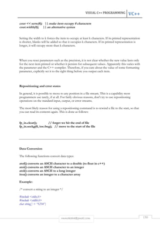 VISUAL C++ PROGRAMMING VC++ 
cout  setw(8);  make item occupy 8 characters 
cout.width(8);  an alternative syntax 
Setting the width to k forces the item to occupy at least k characters. If its printed representation 
is shorter, blanks will be added so that it occupies k characters. If its printed representation is 
longer, it will occupy more than k characters. 
When you reset parameters such as the precision, it is not clear whether the new value lasts only 
for the next item printed or whether it persists for subsequent values. Apparently this varies with 
the parameter and the C++ compiler. Therefore, if you care about the value of some formatting 
parameter, explicitly set it to the right thing before you output each item. 
rmmakaha@gmail.com 150 
Repositioning and error states 
In general, it is possible to move to any position in a file stream. This is a capability most 
programmers use rarely, if at all. For fairly obvious reasons, don't try to use repositioning 
operations on the standard input, output, or error streams. 
The most likely reason for using a repositioning command is to rewind a file to the start, so that 
you can read its contents again. This is done as follows: 
fp_in.clear(); // forget we hit the end of file 
fp_in.seekg(0, ios::beg); // move to the start of the file 
Data Conversion 
The following functions convert data types: 
atof() converts an ASCII character to a double (to float in c++) 
atoi() converts an ASCII character to an integer 
atol() converts an ASCII to a long integer 
itoa() converts an integer to a character array 
Example: 
/* convert a string to an integer */ 
#include stdio.h 
#include stdlib.h 
char string[] = “1234”; 
 
