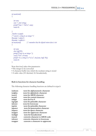 VISUAL C++ PROGRAMMING VC++ 
rmmakaha@gmail.com 151 
int main(void) 
{ 
int sum; 
sum = atoi( string); 
printf(“Sum = %dn”, sum); 
return 0; 
} 
Another example: 
/* convert a string to an integer */ 
#include stdio.h 
#include stdlib.h 
int main(void) // remember that the default return data is int 
{ 
int sum; 
char buff[20]; 
printf(“Enter in an integer “); 
scanf (“%d”, sum); 
printf(“As a string it is %sn”, itoa(sum, buff, 10)); 
return 0; 
} 
Note that itoa() takes three parameters: 
• The integer to be converted 
• A character buffer into which the resultant string is stored 
• A radix value (10=decimal, 16=hexadecimal); 
Built in functions for character handling 
The following character handling functions are defined in ctype.h 
isalnum tests for alphanumeric character 
isalpha tests for alphabetic character 
isascii tests for ASCII character 
iscntrl tests for control character 
isdigit tests for 0 to 9 
isgraph tests for printable character 
islower tests for lowercase 
isprint tests for printable character 
ispunct tests for punctuation character 
isspace tests for space character 
isupper tests for uppercase character 
isxdigit tests for hexadecimal 
toascii converts character to ASCII code 
tolower converts character to lowercase 
toupper converts a character to uppercase 
 