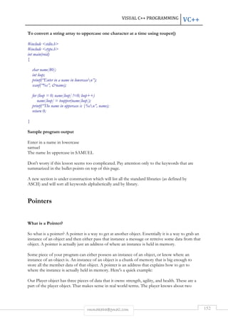 VISUAL C++ PROGRAMMING VC++ 
To convert a string array to uppercase one character at a time using touper() 
rmmakaha@gmail.com 152 
#include stdio.h 
#include ctype.h 
int main(void) 
{ 
char name[80]; 
int loop; 
printf(“Enter in a name in lowercasen”); 
scanf(“%s”, name); 
for (loop = 0; name[loop] !=0; loop++) 
name[loop] = toupper(name[loop]); 
printf(“The name in uppercase is |%sn”, name); 
return 0; 
} 
Sample program output 
Enter in a name in lowercase 
samuel 
The name In uppercase in SAMUEL 
Don't worry if this lesson seems too complicated. Pay attention only to the keywords that are 
summarized in the bullet points on top of this page. 
A new section is under construction which will list all the standard libraries (as defined by 
ASCII) and will sort all keywords alphabetically and by library. 
Pointers 
What is a Pointer? 
So what is a pointer? A pointer is a way to get at another object. Essentially it is a way to grab an 
instance of an object and then either pass that instance a message or retreive some data from that 
object. A pointer is actually just an address of where an instance is held in memory. 
Some piece of your program can either possess an instance of an object, or know where an 
instance of an object is. An instance of an object is a chunk of memory that is big enough to 
store all the member data of that object. A pointer is an address that explains how to get to 
where the instance is actually held in memory. Here's a quick example: 
Our Player object has three pieces of data that it owns: strength, agility, and health. These are a 
part of the player object. That makes sense in real world terms. The player knows about two 
 