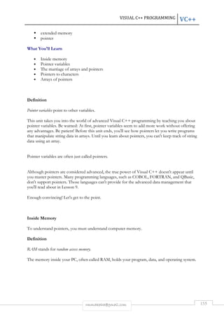 VISUAL C++ PROGRAMMING VC++ 
rmmakaha@gmail.com 155 
 extended memory 
 pointer 
What You'll Learn 
• Inside memory 
• Pointer variables 
• The marriage of arrays and pointers 
• Pointers to characters 
• Arrays of pointers 
Definition 
Pointer variables point to other variables. 
This unit takes you into the world of advanced Visual C++ programming by teaching you about 
pointer variables. Be warned: At first, pointer variables seem to add more work without offering 
any advantages. Be patient! Before this unit ends, you'll see how pointers let you write programs 
that manipulate string data in arrays. Until you learn about pointers, you can't keep track of string 
data using an array. 
Pointer variables are often just called pointers. 
Although pointers are considered advanced, the true power of Visual C++ doesn't appear until 
you master pointers. Many programming languages, such as COBOL, FORTRAN, and QBasic, 
don't support pointers. Those languages can't provide for the advanced data management that 
you'll read about in Lesson 9. 
Enough convincing! Let's get to the point. 
Inside Memory 
To understand pointers, you must understand computer memory. 
Definition 
RAM stands for random access memory. 
The memory inside your PC, often called RAM, holds your program, data, and operating system. 
 
