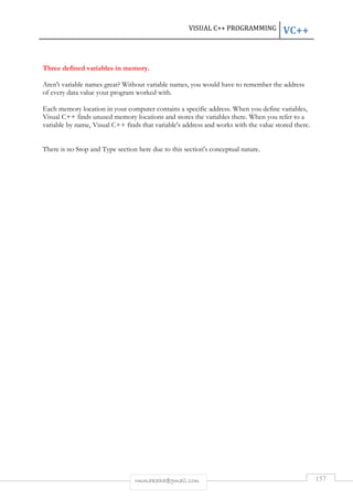 VISUAL C++ PROGRAMMING VC++ 
Three defined variables in memory. 
Aren't variable names great? Without variable names, you would have to remember the address 
of every data value your program worked with. 
Each memory location in your computer contains a specific address. When you define variables, 
Visual C++ finds unused memory locations and stores the variables there. When you refer to a 
variable by name, Visual C++ finds that variable's address and works with the value stored there. 
There is no Stop and Type section here due to this section's conceptual nature. 
rmmakaha@gmail.com 157 
