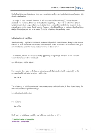 VISUAL C++ PROGRAMMING VC++ 
Global variables can be referred from anywhere in the code, even inside functions, whenever it is 
after its declaration. 
The scope of local variables is limited to the block enclosed in braces ({}) where they are 
declared. For example, if they are declared at the beginning of the body of a function (like in 
function main) their scope is between its declaration point and the end of that function. In the 
example above, this means that if another function existed in addition to main, the local variables 
declared in main could not be accessed from the other function and vice versa. 
rmmakaha@gmail.com 16 
Initialization of variables 
When declaring a regular local variable, its value is by default undetermined. But you may want a 
variable to store a concrete value at the same moment that it is declared. In order to do that, you 
can initialize the variable. There are two ways to do this in C++: 
The first one, known as c-like, is done by appending an equal sign followed by the value to 
which the variable will be initialized: 
type identifier = initial_value ; 
For example, if we want to declare an int variable called a initialized with a value of 0 at the 
moment in which it is declared, we could write: 
int a = 0; 
The other way to initialize variables, known as constructor initialization, is done by enclosing the 
initial value between parentheses (()): 
type identifier (initial_value) ; 
For example: 
int a (0); 
Both ways of initializing variables are valid and equivalent in C++. 
// initialization of variables 
#include <iostream> 
 