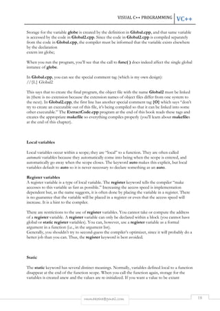 VISUAL C++ PROGRAMMING VC++ 
Storage for the variable globe is created by the definition in Global.cpp, and that same variable 
is accessed by the code in Global2.cpp. Since the code in Global2.cpp is compiled separately 
from the code in Global.cpp, the compiler must be informed that the variable exists elsewhere 
by the declaration 
extern int globe; 
When you run the program, you’ll see that the call to func( ) does indeed affect the single global 
instance of globe. 
In Global.cpp, you can see the special comment tag (which is my own design): 
//{L} Global2 
This says that to create the final program, the object file with the name Global2 must be linked 
in (there is no extension because the extension names of object files differ from one system to 
the next). In Global2.cpp, the first line has another special comment tag {O} which says “don’t 
try to create an executable out of this file, it’s being compiled so that it can be linked into some 
other executable.” The ExtractCode.cpp program at the end of this book reads these tags and 
creates the appropriate makefile so everything compiles properly (you’ll learn about makefiles 
at the end of this chapter). 
rmmakaha@gmail.com 18 
Local variables 
Local variables occur within a scope; they are “local” to a function. They are often called 
automatic variables because they automatically come into being when the scope is entered, and 
automatically go away when the scope closes. The keyword auto makes this explicit, but local 
variables default to auto so it is never necessary to declare something as an auto. 
Register variables 
A register variable is a type of local variable. The register keyword tells the compiler “make 
accesses to this variable as fast as possible.” Increasing the access speed is implementation 
dependent but, as the name suggests, it is often done by placing the variable in a register. There 
is no guarantee that the variable will be placed in a register or even that the access speed will 
increase. It is a hint to the compiler. 
There are restrictions to the use of register variables. You cannot take or compute the address 
of a register variable. A register variable can only be declared within a block (you cannot have 
global or static register variables). You can, however, use a register variable as a formal 
argument in a function (i.e., in the argument list). 
Generally, you shouldn’t try to second-guess the compiler’s optimizer, since it will probably do a 
better job than you can. Thus, the register keyword is best avoided. 
Static 
The static keyword has several distinct meanings. Normally, variables defined local to a function 
disappear at the end of the function scope. When you call the function again, storage for the 
variables is created anew and the values are re-initialized. If you want a value to be extant 
 