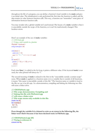 VISUAL C++ PROGRAMMING VC++ 
throughout the life of a program, you can define a function’s local variable to be static and give 
it an initial value. The initialization is only performed the first time the function is called, and the 
data retains its value between function calls. This way, a function can “remember” some piece of 
information between function calls. 
You may wonder why a global variable isn’t used instead. The beauty of a static variable is that it 
is unavailable outside the scope of the function, so it can’t be inadvertently changed. This 
localizes errors. 
Here’s an example of the use of static variables: 
//: C03:Static.cpp 
// Using a static variable in a function 
#include <iostream> 
using namespace std; 
rmmakaha@gmail.com 19 
void func() { 
static int i = 0; 
cout << "i = " << ++i << endl; 
} 
int main() { 
for(int x = 0; x < 10; x++) 
func(); 
} ///:~ 
Each time func( ) is called in the for loop, it prints a different value. If the keyword static is not 
used, the value printed will always be ‘1’. 
The second meaning of static is related to the first in the “unavailable outside a certain scope” 
sense. When static is applied to a function name or to a variable that is outside of all functions, 
it means “this name is unavailable outside of this file.” The function name or variable is local to 
the file; we say it has file scope. As a demonstration, compiling and linking the following two files 
will cause a linker error: 
//: C03:FileStatic.cpp 
// File scope demonstration. Compiling and 
// linking this file with FileStatic2.cpp 
// will cause a linker error 
// File scope means only available in this file: 
static int fs; 
int main() { 
fs = 1; 
} ///:~ 
Even though the variable fs is claimed to exist as an extern in the following file, the 
linker won’t find it because it has been declared static in FileStatic.cpp. 
//: C03:FileStatic2.cpp {O} 
// Trying to reference fs 
extern int fs; 
 