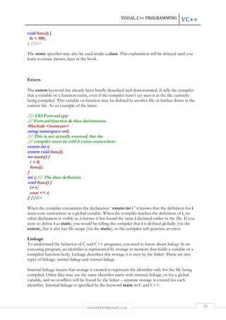 VISUAL C++ PROGRAMMING VC++ 
rmmakaha@gmail.com 20 
void func() { 
fs = 100; 
} ///:~ 
The static specifier may also be used inside a class. This explanation will be delayed until you 
learn to create classes, later in the book. 
Extern 
The extern keyword has already been briefly described and demonstrated. It tells the compiler 
that a variable or a function exists, even if the compiler hasn’t yet seen it in the file currently 
being compiled. This variable or function may be defined in another file or further down in the 
current file. As an example of the latter: 
//: C03:Forward.cpp 
// Forward function & data declarations 
#include <iostream> 
using namespace std; 
// This is not actually external, but the 
// compiler must be told it exists somewhere: 
extern int i; 
extern void func(); 
int main() { 
i = 0; 
func(); 
} 
int i; // The data definition 
void func() { 
i++; 
cout << i; 
} ///:~ 
When the compiler encounters the declaration ‘ extern int i ’ it knows that the definition for i 
must exist somewhere as a global variable. When the compiler reaches the definition of i, no 
other declaration is visible so it knows it has found the same i declared earlier in the file. If you 
were to define i as static, you would be telling the compiler that i is defined globally (via the 
extern), but it also has file scope (via the static), so the compiler will generate an error. 
Linkage 
To understand the behavior of C and C++ programs, you need to know about linkage. In an 
executing program, an identifier is represented by storage in memory that holds a variable or a 
compiled function body. Linkage describes this storage it is seen by the linker. There are two 
types of linkage: internal linkage and external linkage. 
Internal linkage means that storage is created to represent the identifier only for the file being 
compiled. Other files may use the same identifier name with internal linkage, or for a global 
variable, and no conflicts will be found by the linker – separate storage is created for each 
identifier. Internal linkage is specified by the keyword static in C and C++. 
 