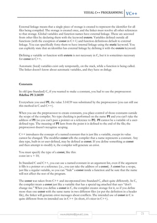 VISUAL C++ PROGRAMMING VC++ 
External linkage means that a single piece of storage is created to represent the identifier for all 
files being compiled. The storage is created once, and the linker must resolve all other references 
to that storage. Global variables and function names have external linkage. These are accessed 
from other files by declaring them with the keyword extern. Variables defined outside all 
functions (with the exception of const in C++) and function definitions default to external 
linkage. You can specifically force them to have internal linkage using the static keyword. You 
can explicitly state that an identifier has external linkage by defining it with the extern keyword. 
Defining a variable or function with extern is not necessary in C, but it is sometimes necessary 
for const in C++. 
Automatic (local) variables exist only temporarily, on the stack, while a function is being called. 
The linker doesn’t know about automatic variables, and they have no linkage. 
rmmakaha@gmail.com 21 
Constants 
In old (pre-Standard) C, if you wanted to make a constant, you had to use the preprocessor: 
#define PI 3.14159 
Everywhere you used PI, the value 3.14159 was substituted by the preprocessor (you can still use 
this method in C and C++). 
When you use the preprocessor to create constants, you place control of those constants outside 
the scope of the compiler. No type checking is performed on the name PI and you can’t take the 
address of PI (so you can’t pass a pointer or a reference to PI). PI cannot be a variable of a user-defined 
type. The meaning of PI lasts from the point it is defined to the end of the file; the 
preprocessor doesn’t recognize scoping. 
C++ introduces the concept of a named constant that is just like a variable, except its value 
cannot be changed. The modifier const tells the compiler that a name represents a constant. Any 
data type, built-in or user-defined, may be defined as const. If you define something as const 
and then attempt to modify it, the compiler will generate an error. 
You must specify the type of a const, like this: 
const int x = 10; 
In Standard C and C++, you can use a named constant in an argument list, even if the argument 
it fills is a pointer or a reference (i.e., you can take the address of a const). A const has a scope, 
just like a regular variable, so you can “hide” a const inside a function and be sure that the name 
will not affect the rest of the program. 
The const was taken from C++ and incorporated into Standard C, albeit quite differently. In C, 
the compiler treats a const just like a variable that has a special tag attached that says “don’t 
change me.” When you define a const in C, the compiler creates storage for it, so if you define 
more than one const with the same name in two different files (or put the definition in a header 
file), the linker will generate error messages about conflicts. The intended use of const in C is 
quite different from its intended use in C++ (in short, it’s nicer in C++). 
 