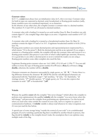VISUAL C++ PROGRAMMING VC++ 
Constant values 
In C++, a const must always have an initialization value (in C, this is not true). Constant values 
for built-in types are expressed as decimal, octal, hexadecimal, or floating-point numbers (sadly, 
binary numbers were not considered important), or as characters. 
In the absence of any other clues, the compiler assumes a constant value is a decimal number. 
The numbers 47, 0 and 1101 are all treated as decimal numbers. 
A constant value with a leading 0 is treated as an octal number (base 8). Base 8 numbers can only 
contain digits 0-7; the compiler flags other digits as an error. A legitimate octal number is 017 (15 
in base 10). 
A constant value with a leading 0x is treated as a hexadecimal number (base 16). Base 16 
numbers contain the digits 0-9 and a-f or A-F. A legitimate hexadecimal number is 0x1fe (510 in 
base 10). 
Floating point numbers can contain decimal points and exponential powers (represented by e, 
which means “10 to the power”). Both the decimal point and the e are optional. If you assign a 
constant to a floating-point variable, the compiler will take the constant value and convert it to a 
floating-point number (this process is one form of what’s called implicit type conversion). However, 
it is a good idea to use either a decimal point or an e to remind the reader you are using a 
floating-point number; some older compilers also need the hint. 
Legitimate floating-point constant values are: 1e4, 1.0001, 47.0, 0.0 and -1.159e-77. You can add 
suffixes to force the type of floating-point number: f or F forces a float, L or l forces a long 
double, otherwise the number will be a double. 
Character constants are characters surrounded by single quotes, as: ‘ A’, ‘ 0’, ‘ ‘. Notice there is a 
big difference between the character ‘ 0’ (ASCII 96) and the value 0. Special characters are 
represented with the “backslash escape”: ‘ n’ (newline), ‘ t’ (tab), ‘ ’ (backslash), ‘ r’ 
(carriage return), ‘ "’ (double quotes), ‘ '’ (single quote), etc. You can also express char 
constants in octal: ‘ 17’ or hexadecimal: ‘ xff’. 
rmmakaha@gmail.com 22 
Volatile 
Whereas the qualifier const tells the compiler “this never changes” (which allows the compiler to 
perform extra optimizations) the qualifier volatile tells the compiler “you never know when this 
will change,” and prevents the compiler from performing any optimizations. Use this keyword 
when you read some value outside the control of your code, such as a register in a piece of 
communication hardware. A volatile variable is always read whenever its value is required, even 
if it was just read the line before. 
A special case of some storage being “outside the control of your code” is in a multithreaded 
program. If you’re watching a particular flag that is modified by another thread or process, that 
flag should be volatile so the compiler doesn’t make the assumption that it can optimize away 
multiple reads of the flag. 
 